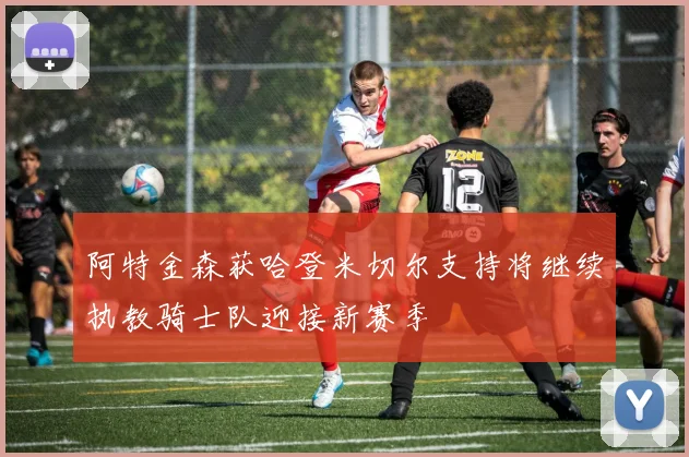阿特金森获哈登米切尔支持将继续执教骑士队迎接新赛季