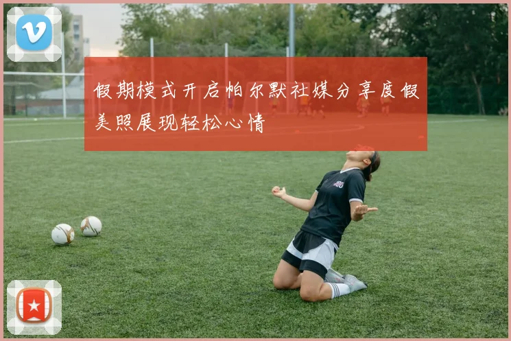 假期模式开启帕尔默社媒分享度假美照展现轻松心情