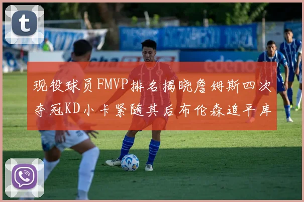 现役球员FMVP排名揭晓詹姆斯四次夺冠KD小卡紧随其后布伦森追平库里约基奇等