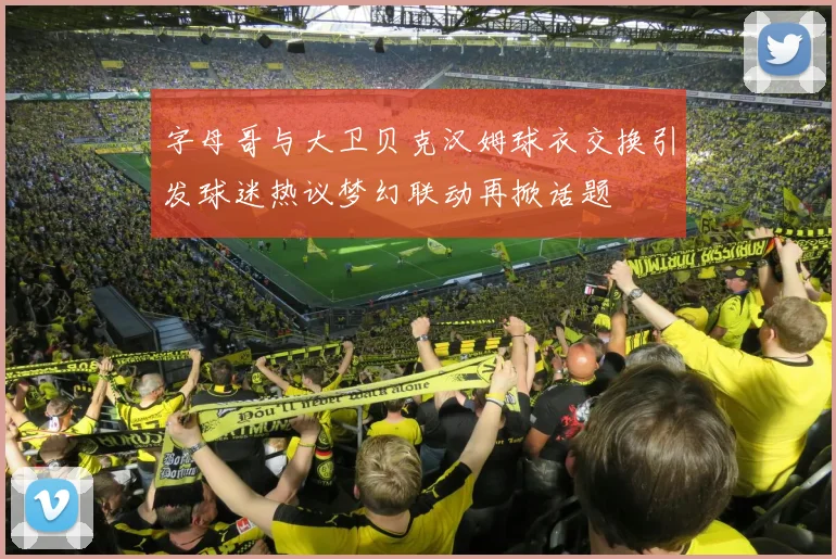 字母哥与大卫贝克汉姆球衣交换引发球迷热议梦幻联动再掀话题