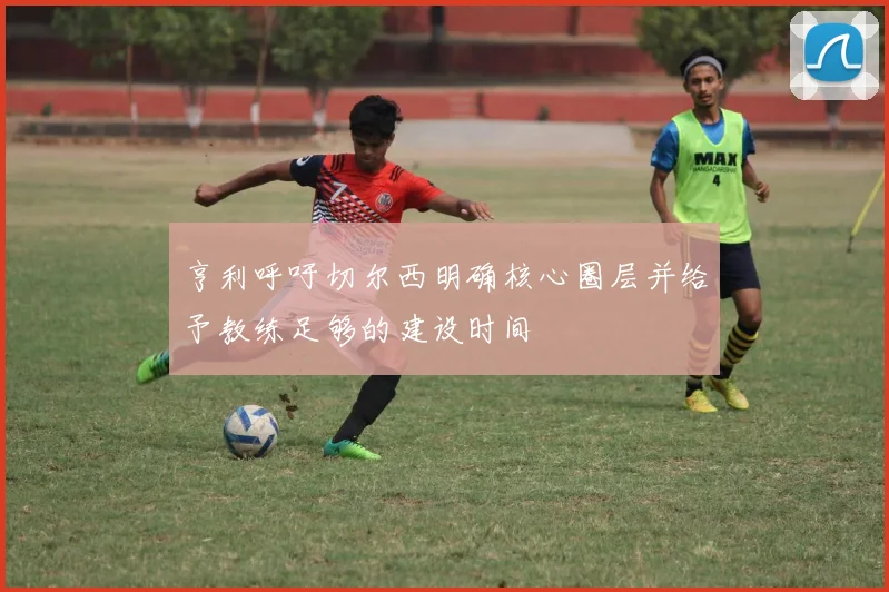亨利呼吁切尔西明确核心圈层并给予教练足够的建设时间