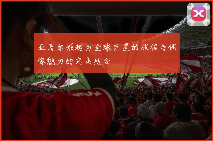 亚马尔崛起为全球巨星的旅程与偶像魅力的完美结合