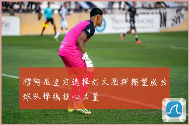 穆阿尼坚定选择尤文图斯期望成为球队锋线核心力量