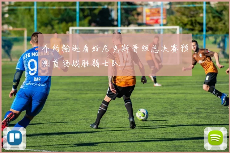 乔约翰逊看好尼克斯晋级总决赛预测首场战胜骑士队