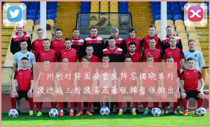 广州豹对阵国安首发阵容揭晓单外援迎战三外援黄晟豪张稀哲领衔出战