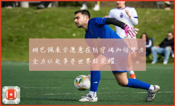 姆巴佩表示愿意在防守端加倍努力全力以赴争夺世界杯荣耀