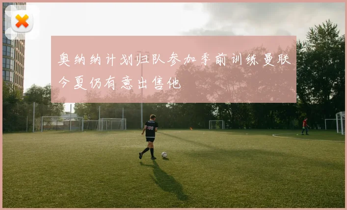 奥纳纳计划归队参加季前训练曼联今夏仍有意出售他