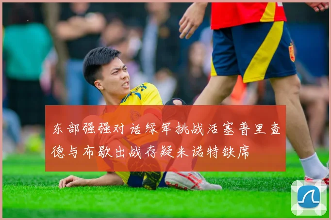 东部强强对话绿军挑战活塞普里查德与布歇出战存疑米诺特缺席
