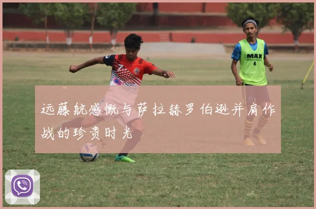 远藤航感慨与萨拉赫罗伯逊并肩作战的珍贵时光