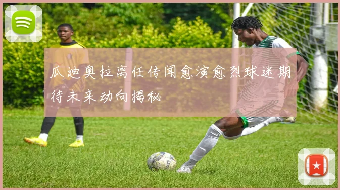 瓜迪奥拉离任传闻愈演愈烈球迷期待未来动向揭秘