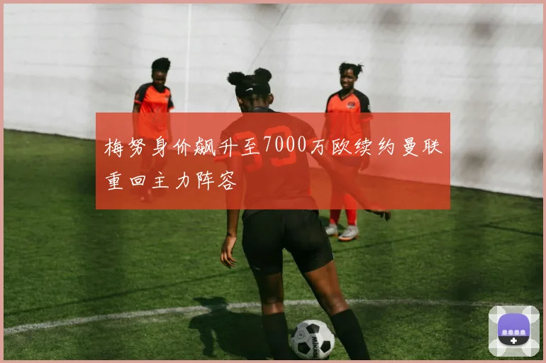 梅努身价飙升至7000万欧续约曼联重回主力阵容