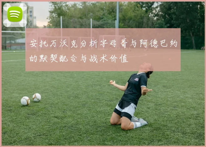 安托万沃克分析字母哥与阿德巴约的默契配合与战术价值