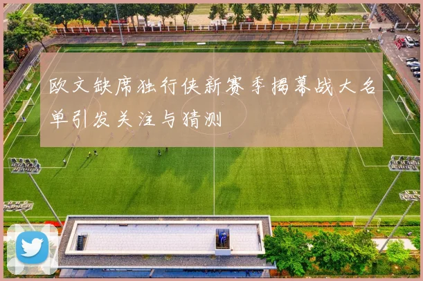 欧文缺席独行侠新赛季揭幕战大名单引发关注与猜测