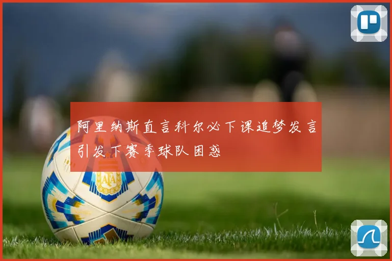 阿里纳斯直言科尔必下课追梦发言引发下赛季球队困惑