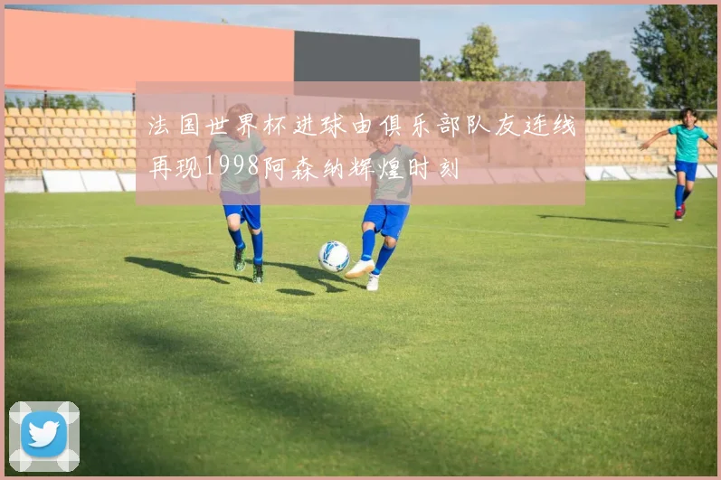 法国世界杯进球由俱乐部队友连线再现1998阿森纳辉煌时刻