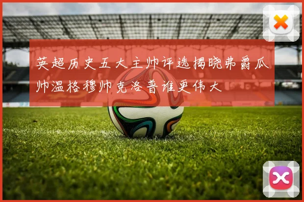 英超历史五大主帅评选揭晓弗爵瓜帅温格穆帅克洛普谁更伟大