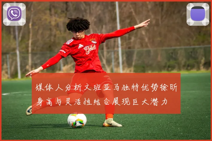 媒体人分析文班亚马独特优势徐昕身高与灵活性结合展现巨大潜力
