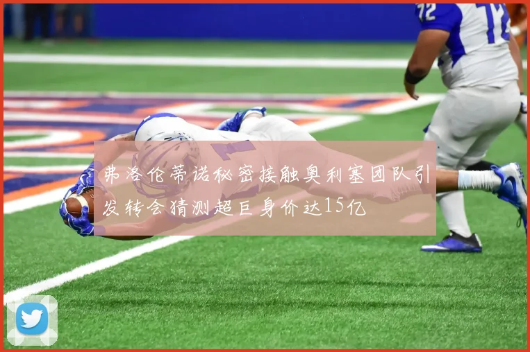 弗洛伦蒂诺秘密接触奥利塞团队引发转会猜测超巨身价达15亿