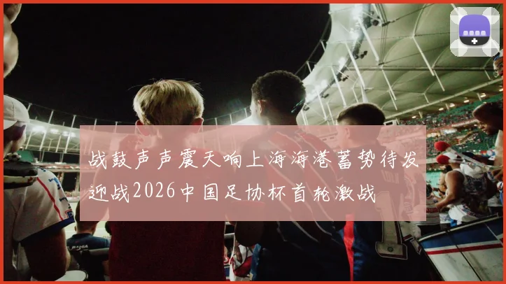 战鼓声声震天响上海海港蓄势待发迎战2026中国足协杯首轮激战
