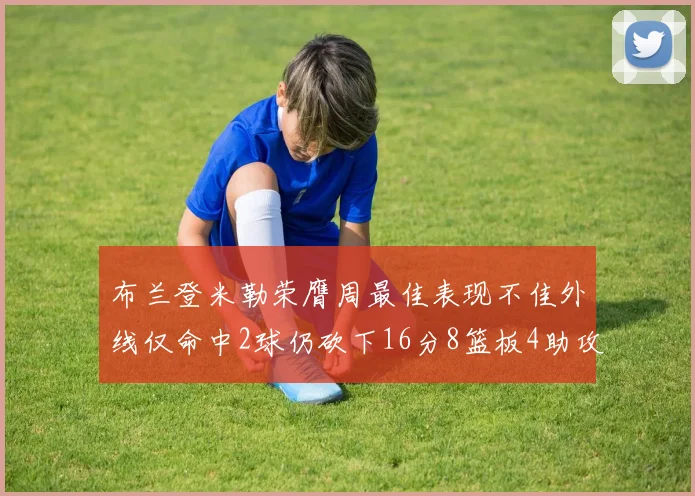 布兰登米勒荣膺周最佳表现不佳外线仅命中2球仍砍下16分8篮板4助攻