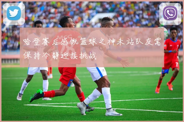 哈登赛后感慨篮球之神未站队友需保持冷静迎接挑战