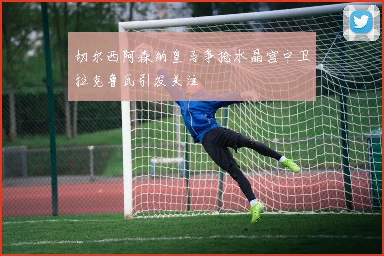 切尔西阿森纳皇马争抢水晶宫中卫拉克鲁瓦引发关注