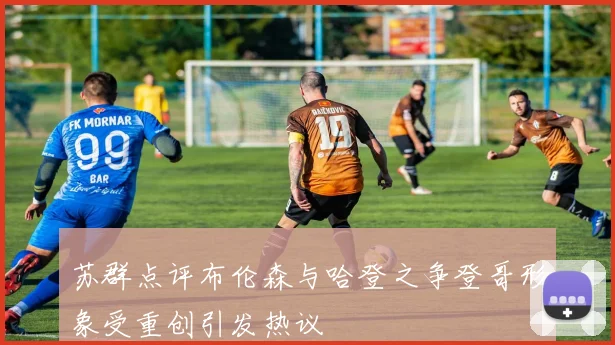 苏群点评布伦森与哈登之争登哥形象受重创引发热议