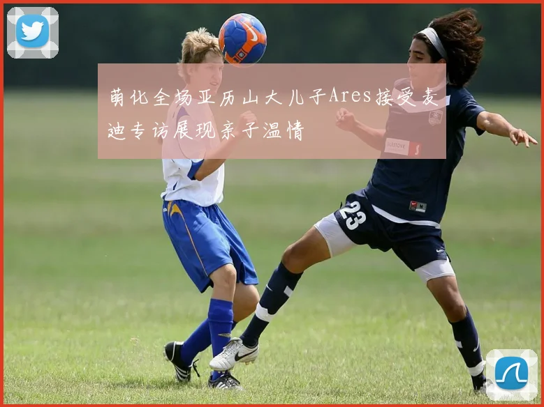 萌化全场亚历山大儿子Ares接受麦迪专访展现亲子温情
