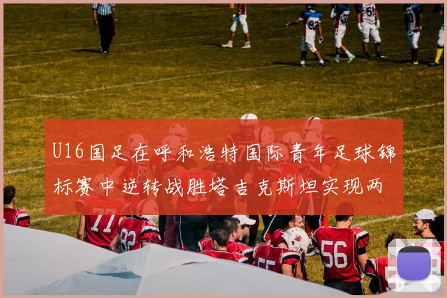 U16国足在呼和浩特国际青年足球锦标赛中逆转战胜塔吉克斯坦实现两连胜