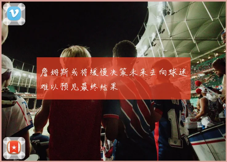 詹姆斯或将缓慢决策未来去向球迷难以预见最终结果