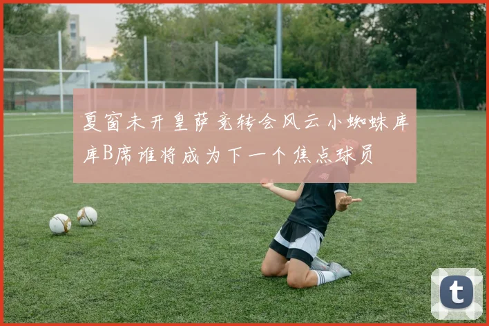 夏窗未开皇萨竞转会风云小蜘蛛库库B席谁将成为下一个焦点球员
