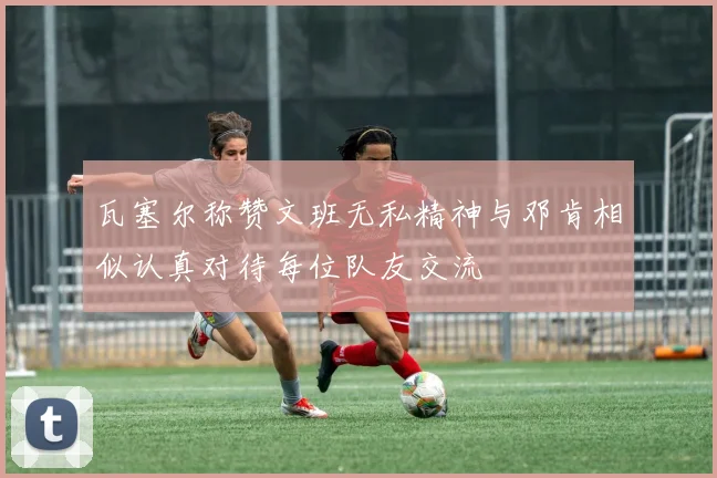 瓦塞尔称赞文班无私精神与邓肯相似认真对待每位队友交流
